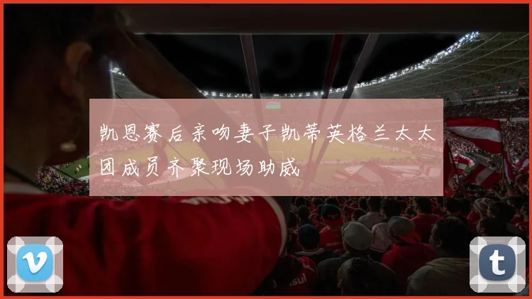 凯恩赛后亲吻妻子凯蒂英格兰太太团成员齐聚现场助威