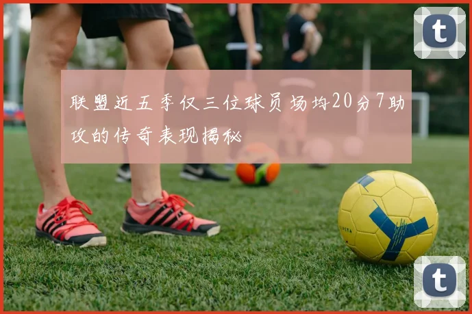 联盟近五季仅三位球员场均20分7助攻的传奇表现揭秘