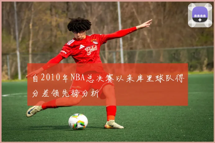 自2010年NBA总决赛以来库里球队得分差领先榜分析