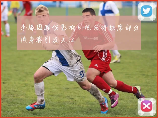 李缘因腰伤影响训练或将缺席部分热身赛引发关注