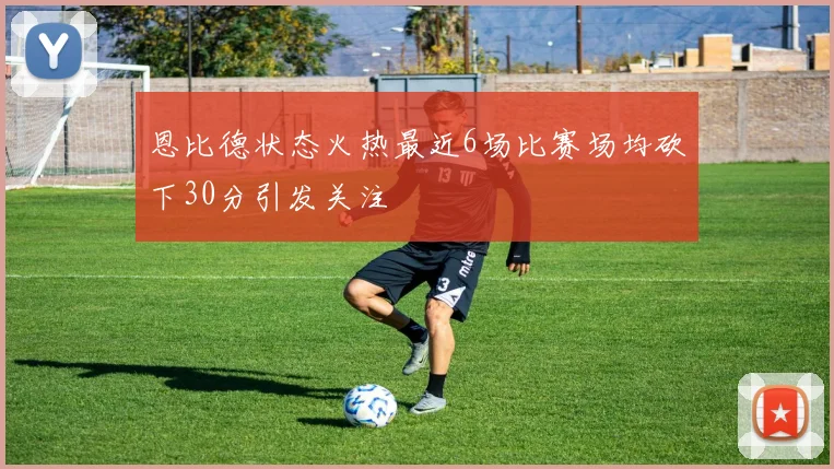 恩比德状态火热最近6场比赛场均砍下30分引发关注