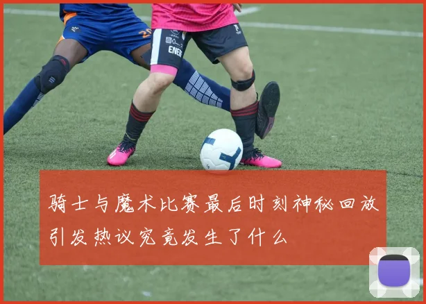 骑士与魔术比赛最后时刻神秘回放引发热议究竟发生了什么