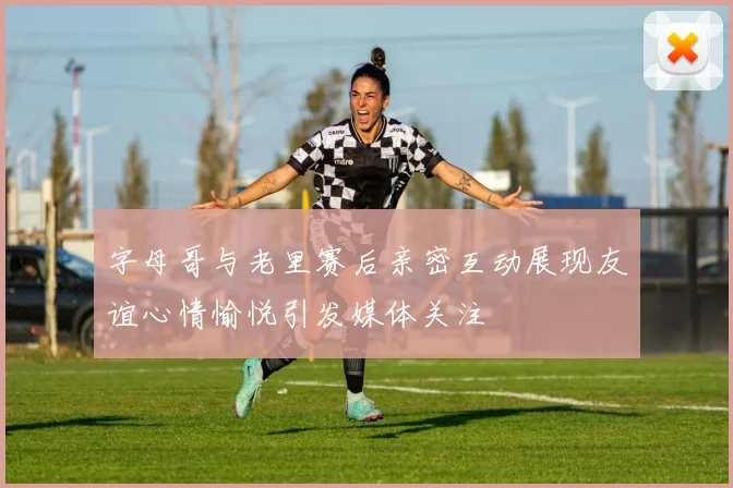 字母哥与老里赛后亲密互动展现友谊心情愉悦引发媒体关注