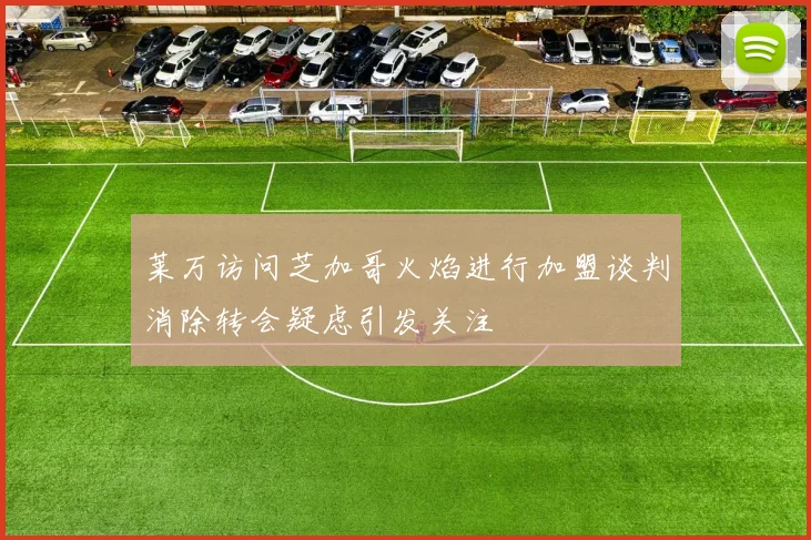 莱万访问芝加哥火焰进行加盟谈判消除转会疑虑引发关注