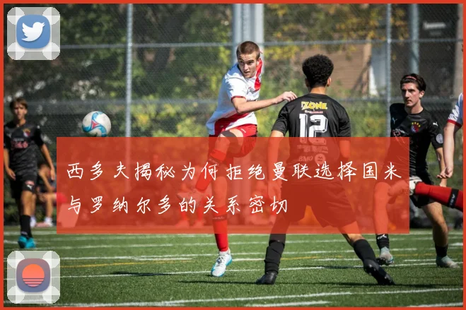 西多夫揭秘为何拒绝曼联选择国米与罗纳尔多的关系密切