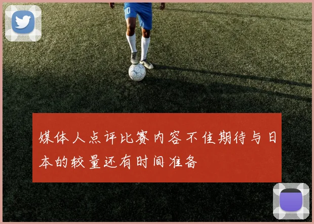 媒体人点评比赛内容不佳期待与日本的较量还有时间准备