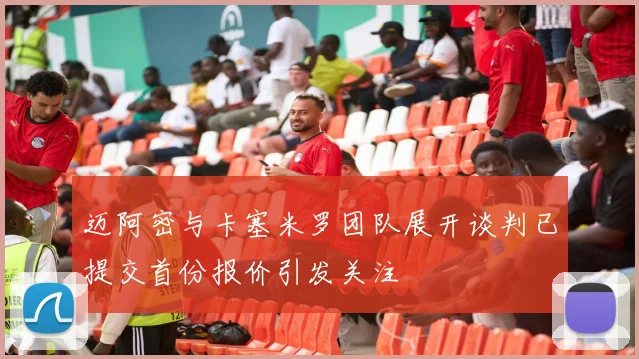 迈阿密与卡塞米罗团队展开谈判已提交首份报价引发关注