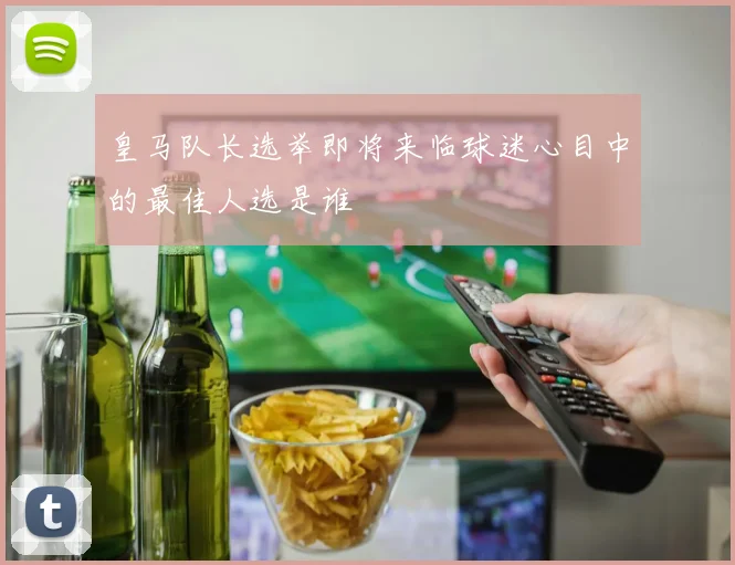 皇马队长选举即将来临球迷心目中的最佳人选是谁
