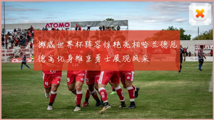 挪威世界杯阵容惊艳亮相哈兰德厄德高化身维京勇士展现风采
