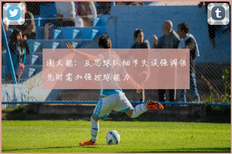 谢文能：反思球队细节失误强调领先时需加强控球能力