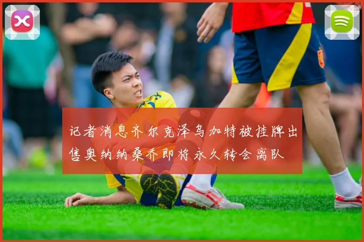 记者消息齐尔克泽乌加特被挂牌出售奥纳纳桑乔即将永久转会离队