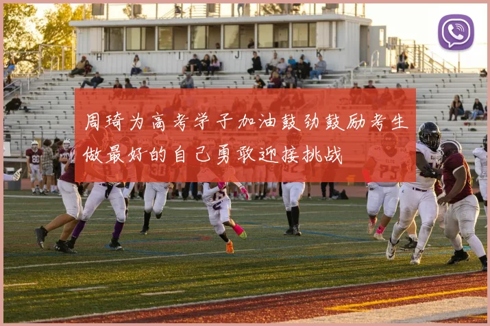 周琦为高考学子加油鼓劲鼓励考生做最好的自己勇敢迎接挑战