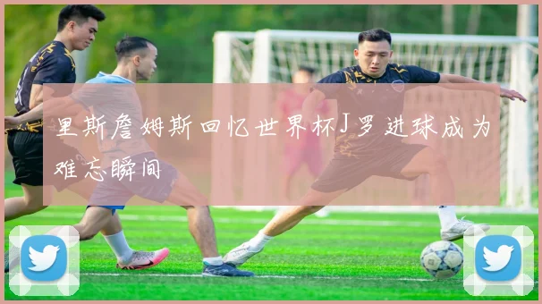 里斯詹姆斯回忆世界杯J罗进球成为难忘瞬间
