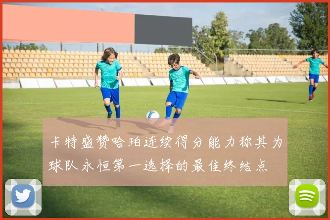 卡特盛赞哈珀连续得分能力称其为球队永恒第一选择的最佳终结点