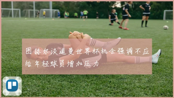 图赫尔谈道曼世界杯机会强调不应给年轻球员增加压力