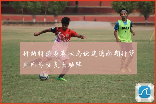 科纳特热身赛状态低迷德尚期待萨利巴尽快复出助阵
