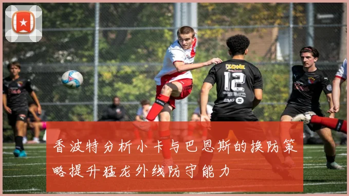 香波特分析小卡与巴恩斯的换防策略提升猛龙外线防守能力