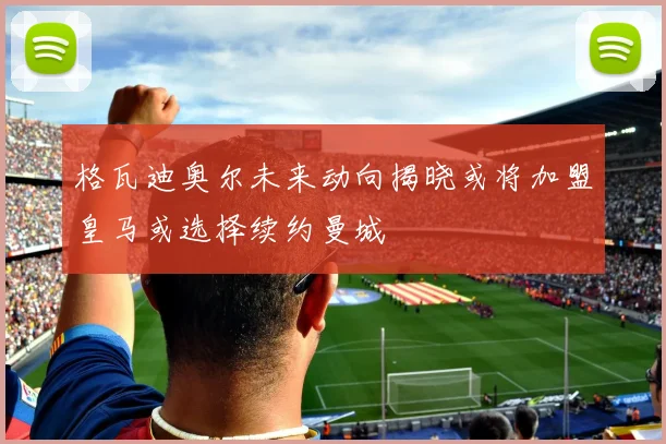 格瓦迪奥尔未来动向揭晓或将加盟皇马或选择续约曼城