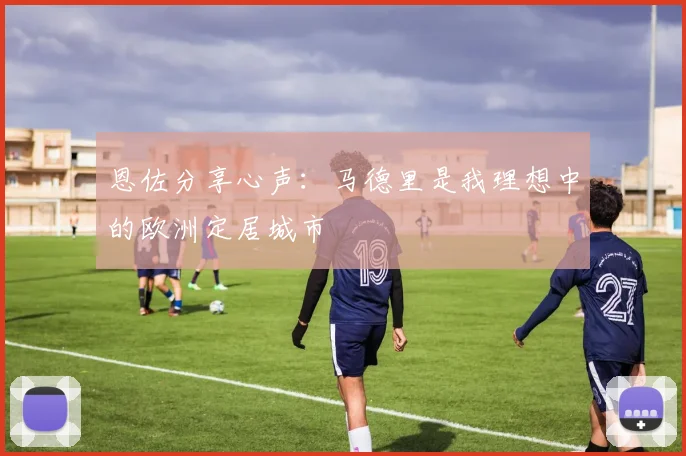 恩佐分享心声：马德里是我理想中的欧洲定居城市