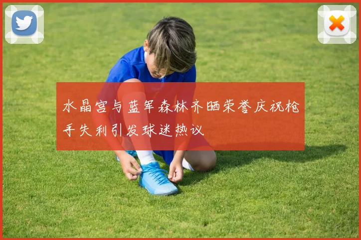 水晶宫与蓝军森林齐晒荣誉庆祝枪手失利引发球迷热议
